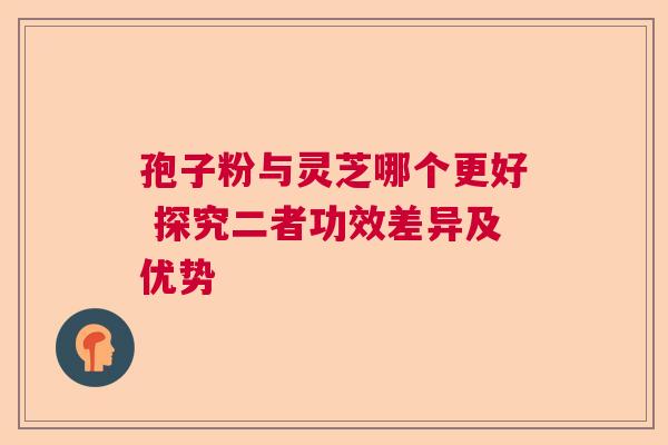 孢子粉与灵芝哪个更好 探究二者功效差异及优势