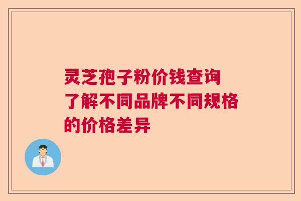 灵芝孢子粉价钱查询 了解不同品牌不同规格的价格差异