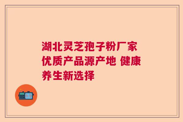湖北灵芝孢子粉厂家 优质产品源产地 健康养生新选择