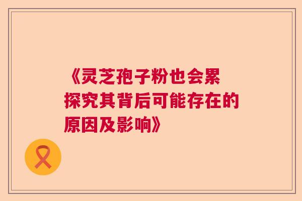 《灵芝孢子粉也会累 探究其背后可能存在的原因及影响》