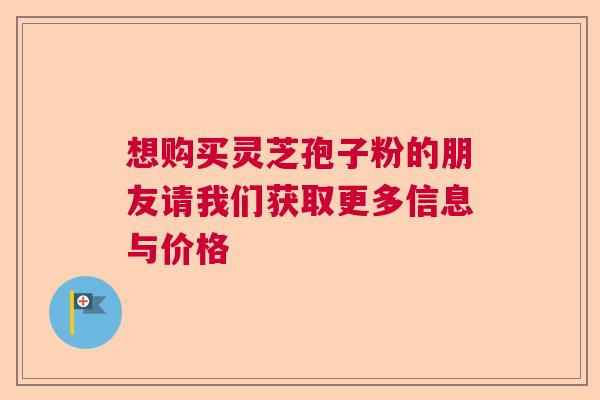 想购买灵芝孢子粉的朋友请我们获取更多信息与价格