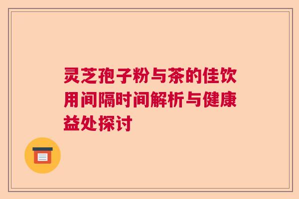 灵芝孢子粉与茶的佳饮用间隔时间解析与健康益处探讨