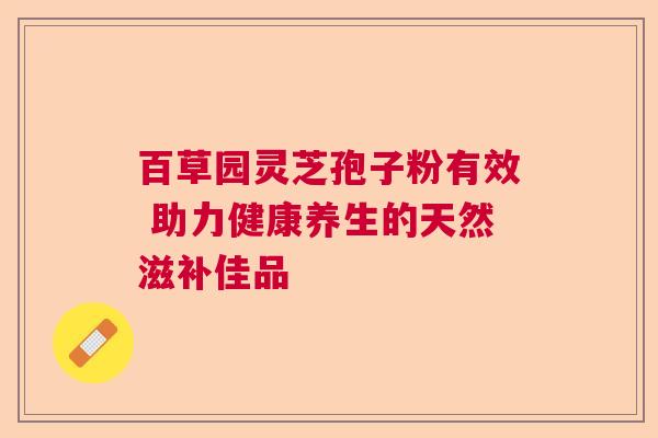 百草园灵芝孢子粉有效 助力健康养生的天然滋补佳品