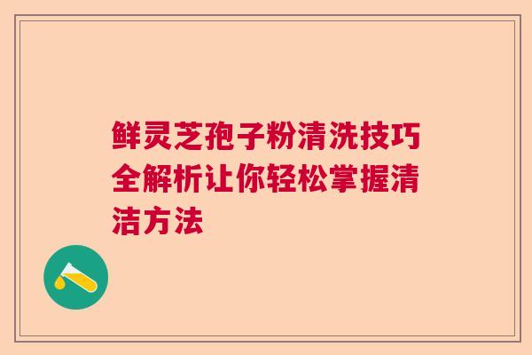 鲜灵芝孢子粉清洗技巧全解析让你轻松掌握清洁方法