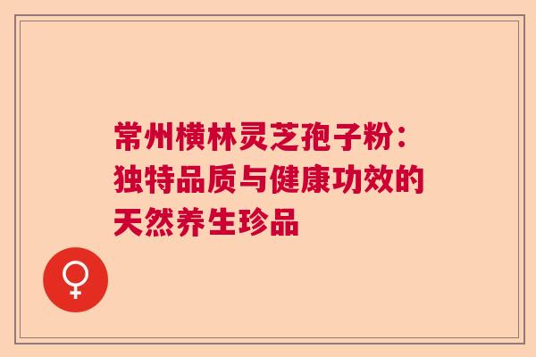 常州横林灵芝孢子粉：独特品质与健康功效的天然养生珍品