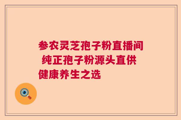 参农灵芝孢子粉直播间 纯正孢子粉源头直供健康养生之选