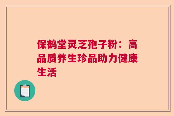 保鹤堂灵芝孢子粉：高品质养生珍品助力健康生活