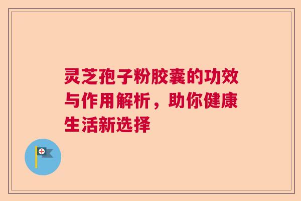 灵芝孢子粉胶囊的功效与作用解析，助你健康生活新选择