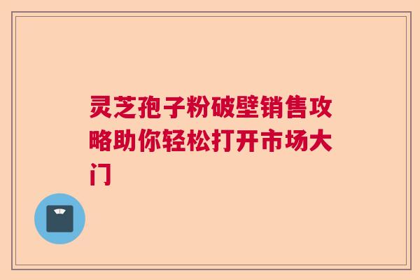 灵芝孢子粉破壁销售攻略助你轻松打开市场大门