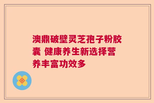 澳鼎破壁灵芝孢子粉胶囊 健康养生新选择营养丰富功效多