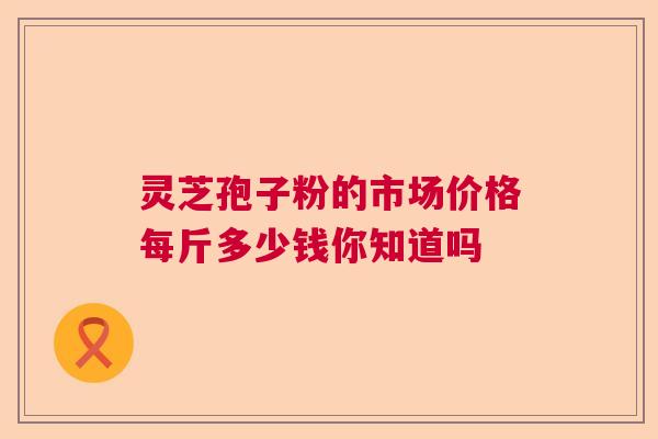 灵芝孢子粉的市场价格每斤多少钱你知道吗