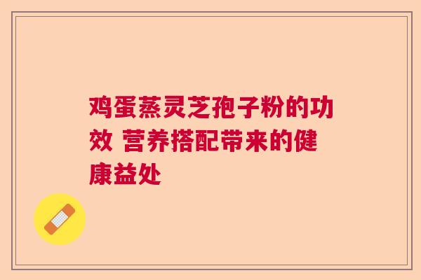 鸡蛋蒸灵芝孢子粉的功效 营养搭配带来的健康益处