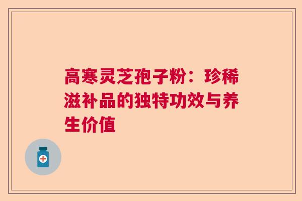 高寒灵芝孢子粉：珍稀滋补品的独特功效与养生价值