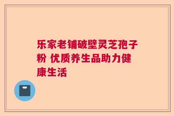 乐家老铺破壁灵芝孢子粉 优质养生品助力健康生活