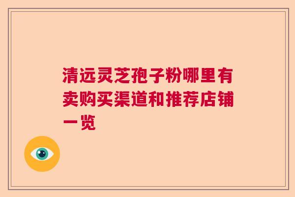 清远灵芝孢子粉哪里有卖购买渠道和推荐店铺一览