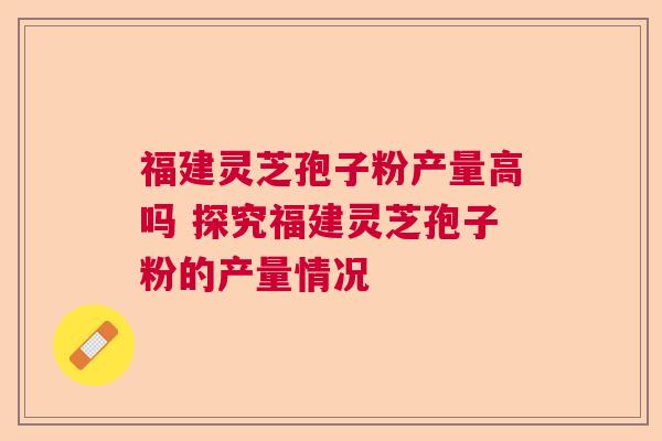 福建灵芝孢子粉产量高吗 探究福建灵芝孢子粉的产量情况