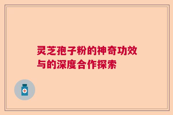 灵芝孢子粉的神奇功效与的深度合作探索