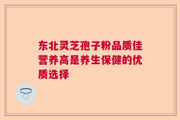 东北灵芝孢子粉品质佳营养高是养生保健的优质选择