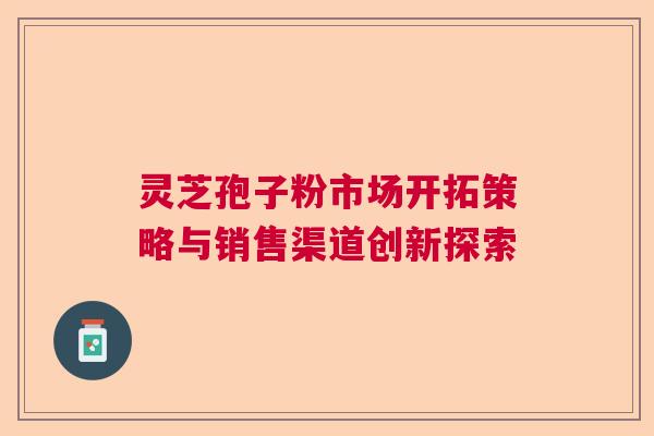 灵芝孢子粉市场开拓策略与销售渠道创新探索