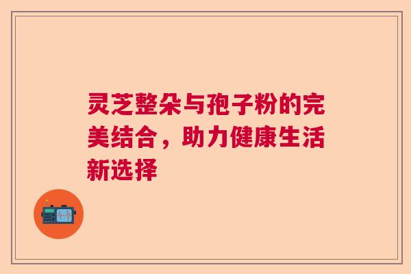 灵芝整朵与孢子粉的完美结合，助力健康生活新选择