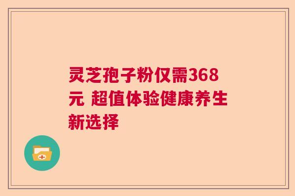 灵芝孢子粉仅需368元 超值体验健康养生新选择