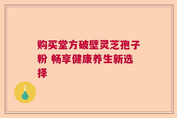 购买堂方破壁灵芝孢子粉 畅享健康养生新选择