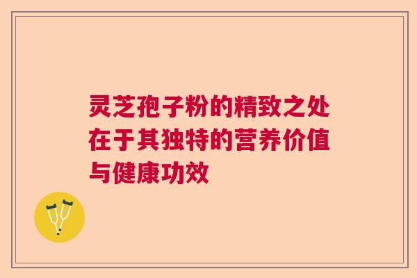 灵芝孢子粉的精致之处在于其独特的营养价值与健康功效