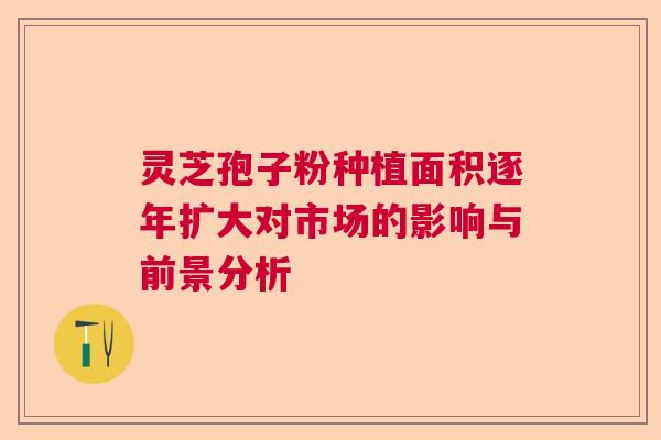 灵芝孢子粉种植面积逐年扩大对市场的影响与前景分析