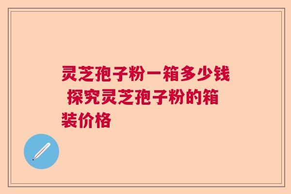 灵芝孢子粉一箱多少钱 探究灵芝孢子粉的箱装价格