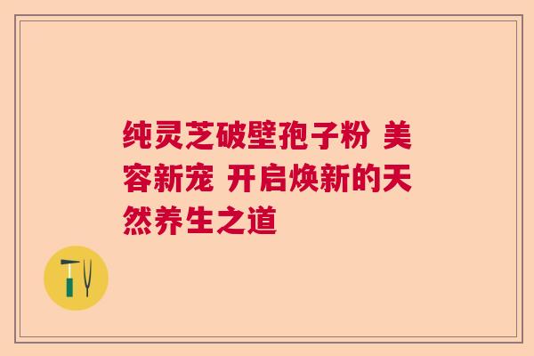 纯灵芝破壁孢子粉 美容新宠 开启焕新的天然养生之道