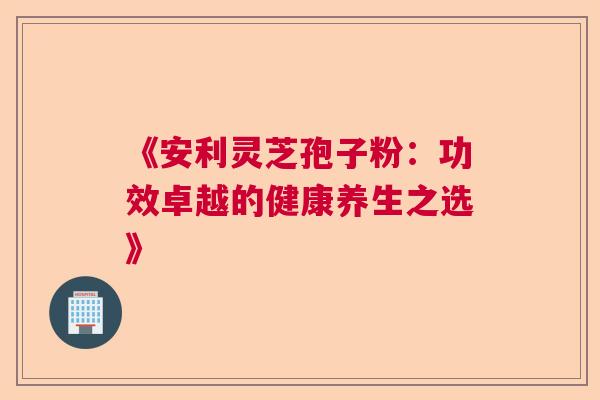 《安利灵芝孢子粉：功效卓越的健康养生之选》