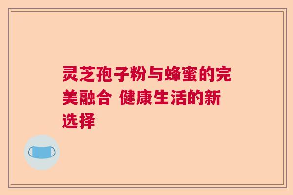 灵芝孢子粉与蜂蜜的完美融合 健康生活的新选择