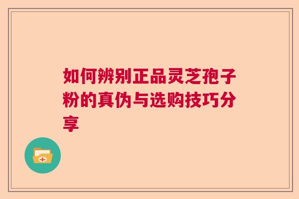如何辨别正品灵芝孢子粉的真伪与选购技巧分享