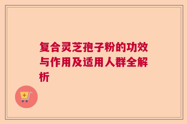 复合灵芝孢子粉的功效与作用及适用人群全解析