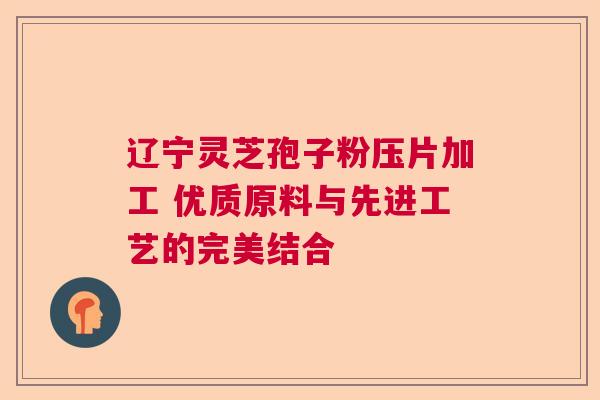 辽宁灵芝孢子粉压片加工 优质原料与先进工艺的完美结合