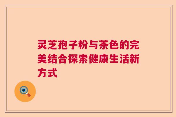 灵芝孢子粉与茶色的完美结合探索健康生活新方式
