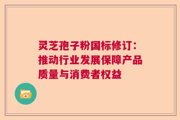灵芝孢子粉国标修订：推动行业发展保障产品质量与消费者权益