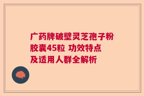 广药牌破壁灵芝孢子粉胶囊45粒 功效特点及适用人群全解析