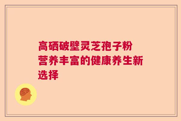 高硒破壁灵芝孢子粉 营养丰富的健康养生新选择