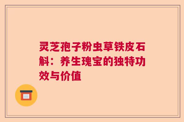 灵芝孢子粉虫草铁皮石斛：养生瑰宝的独特功效与价值