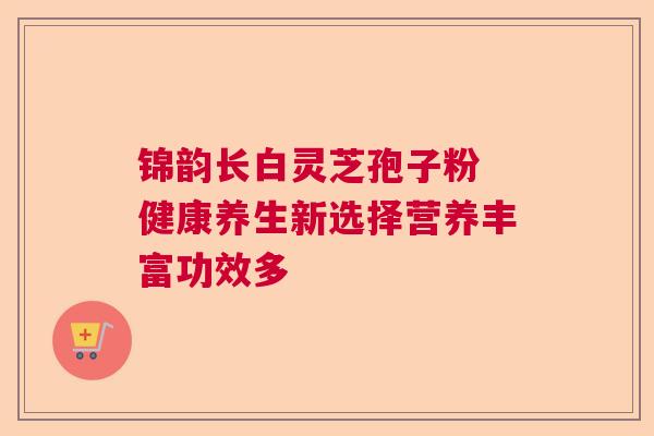 锦韵长白灵芝孢子粉 健康养生新选择营养丰富功效多