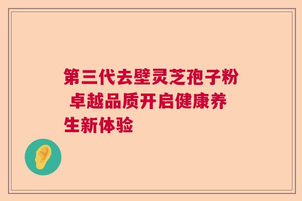 第三代去壁灵芝孢子粉 卓越品质开启健康养生新体验