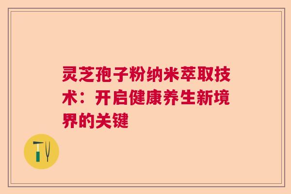 灵芝孢子粉纳米萃取技术：开启健康养生新境界的关键