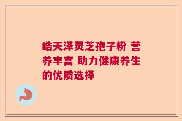 皓天泽灵芝孢子粉 营养丰富 助力健康养生的优质选择