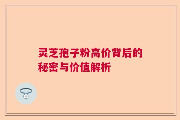 灵芝孢子粉高价背后的秘密与价值解析