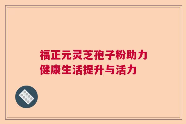福正元灵芝孢子粉助力健康生活提升与活力