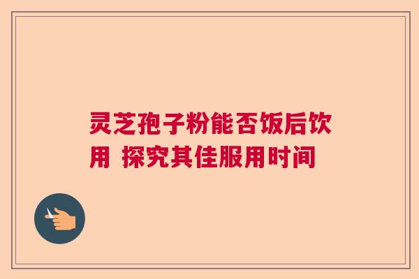 灵芝孢子粉能否饭后饮用 探究其佳服用时间