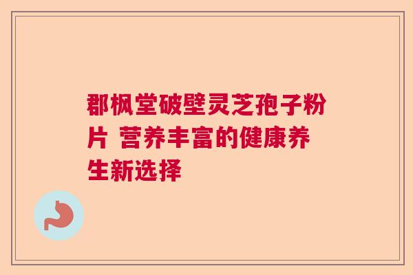 郡枫堂破壁灵芝孢子粉片 营养丰富的健康养生新选择