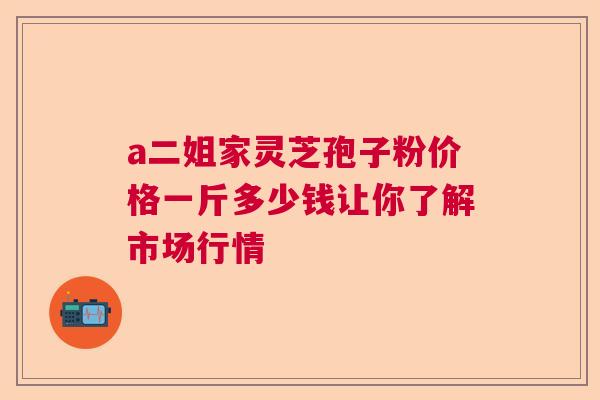 a二姐家灵芝孢子粉价格一斤多少钱让你了解市场行情