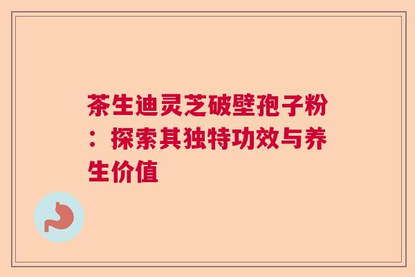 茶生迪灵芝破壁孢子粉：探索其独特功效与养生价值